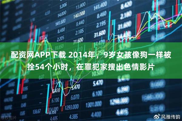 配资网APP下载 2014年，9岁女孩像狗一样被拴54个小时，在罪犯家搜出色情影片